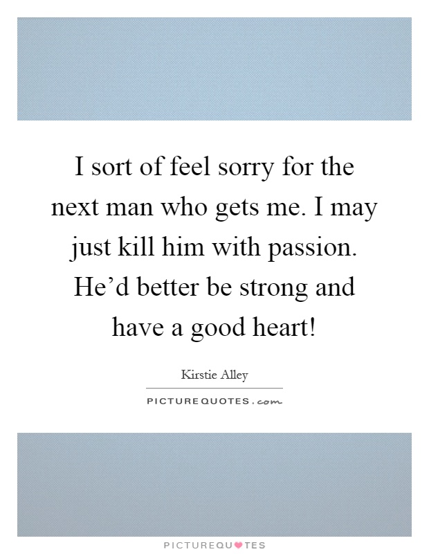 I sort of feel sorry for the next man who gets me. I may just kill him with passion. He'd better be strong and have a good heart! Picture Quote #1