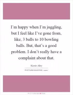 I’m happy when I’m juggling, but I feel like I’ve gone from, like, 3 balls to 10 bowling balls. But, that’s a good problem. I don’t really have a complaint about that Picture Quote #1