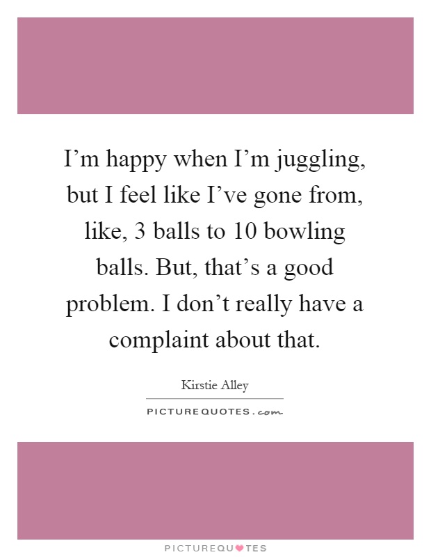 I'm happy when I'm juggling, but I feel like I've gone from, like, 3 balls to 10 bowling balls. But, that's a good problem. I don't really have a complaint about that Picture Quote #1