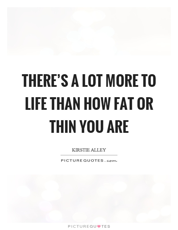 There's a lot more to life than how fat or thin you are Picture Quote #1