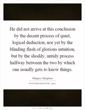 He did not arrive at this conclusion by the decent process of quiet, logical deduction, nor yet by the blinding flash of glorious intuition, but by the shoddy, untidy process halfway between the two by which one usually gets to know things Picture Quote #1