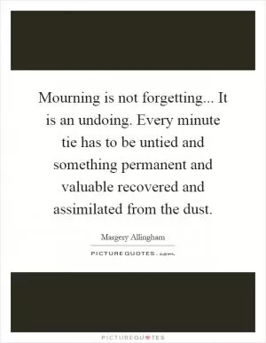 Mourning is not forgetting... It is an undoing. Every minute tie has to be untied and something permanent and valuable recovered and assimilated from the dust Picture Quote #1