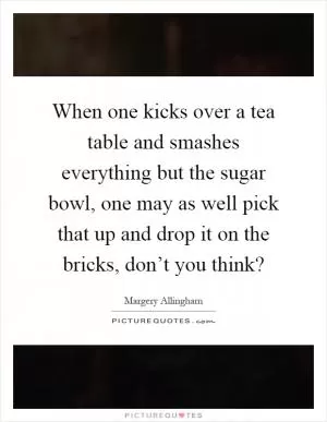 When one kicks over a tea table and smashes everything but the sugar bowl, one may as well pick that up and drop it on the bricks, don’t you think? Picture Quote #1