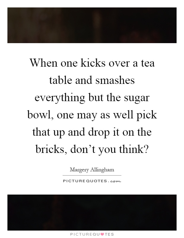 When one kicks over a tea table and smashes everything but the sugar bowl, one may as well pick that up and drop it on the bricks, don't you think? Picture Quote #1
