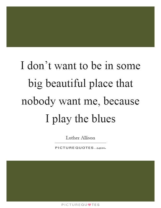 I don't want to be in some big beautiful place that nobody want me, because I play the blues Picture Quote #1