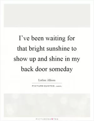 I’ve been waiting for that bright sunshine to show up and shine in my back door someday Picture Quote #1
