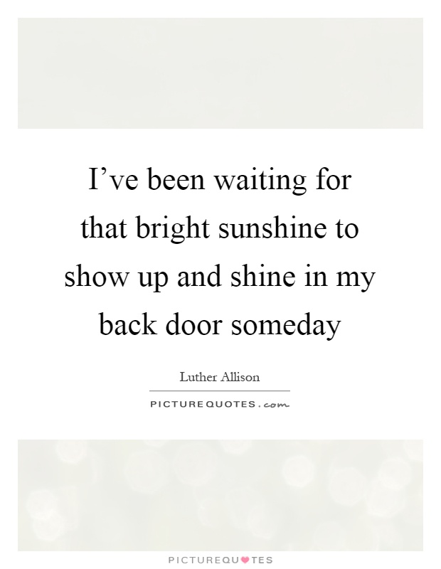 I've been waiting for that bright sunshine to show up and shine in my back door someday Picture Quote #1