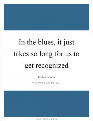 In the blues, it just takes so long for us to get recognized Picture Quote #1