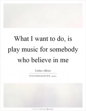 What I want to do, is play music for somebody who believe in me Picture Quote #1