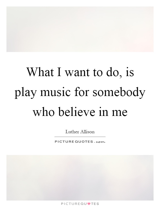 What I want to do, is play music for somebody who believe in me Picture Quote #1