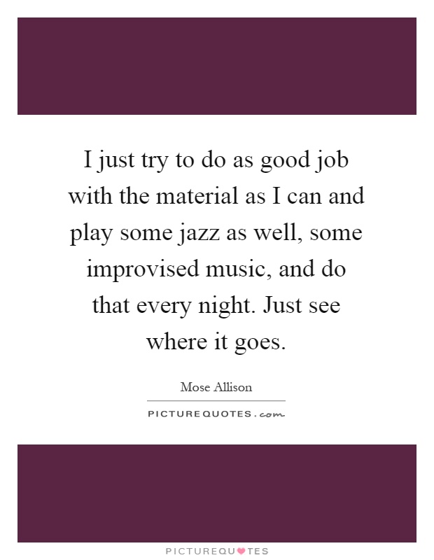I just try to do as good job with the material as I can and play some jazz as well, some improvised music, and do that every night. Just see where it goes Picture Quote #1