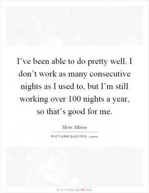 I’ve been able to do pretty well. I don’t work as many consecutive nights as I used to, but I’m still working over 100 nights a year, so that’s good for me Picture Quote #1