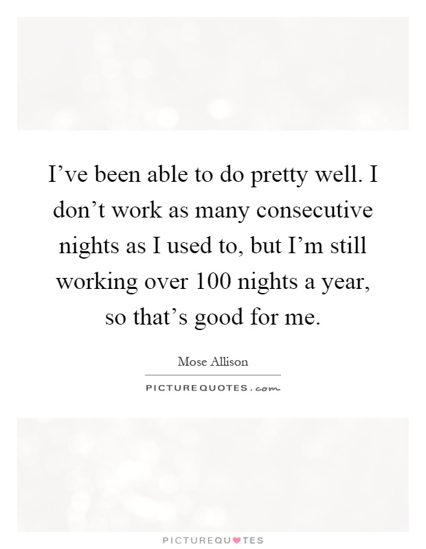 I've been able to do pretty well. I don't work as many consecutive nights as I used to, but I'm still working over 100 nights a year, so that's good for me Picture Quote #1