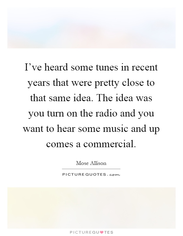 I've heard some tunes in recent years that were pretty close to that same idea. The idea was you turn on the radio and you want to hear some music and up comes a commercial Picture Quote #1