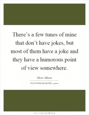 There’s a few tunes of mine that don’t have jokes, but most of them have a joke and they have a humorous point of view somewhere Picture Quote #1