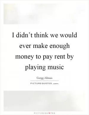 I didn’t think we would ever make enough money to pay rent by playing music Picture Quote #1