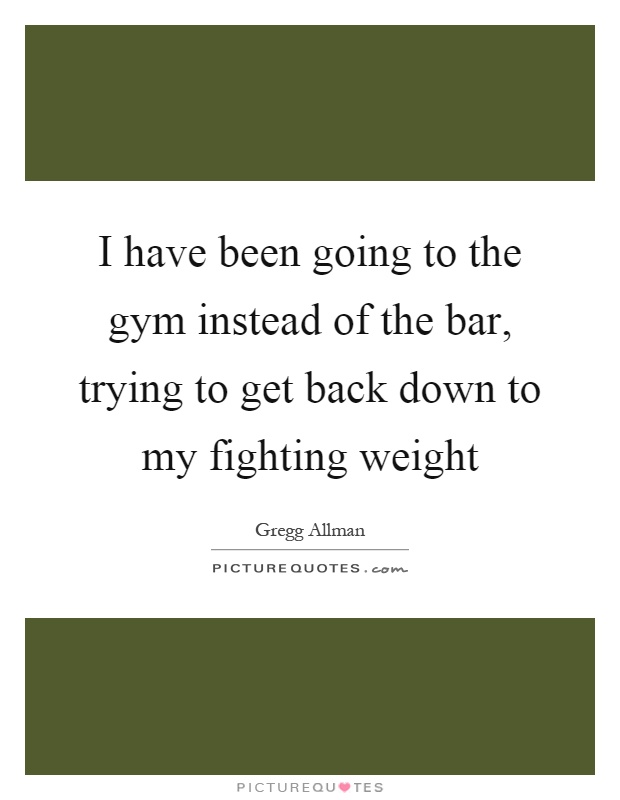 I have been going to the gym instead of the bar, trying to get back down to my fighting weight Picture Quote #1