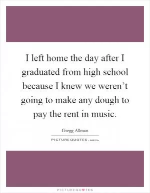 I left home the day after I graduated from high school because I knew we weren’t going to make any dough to pay the rent in music Picture Quote #1