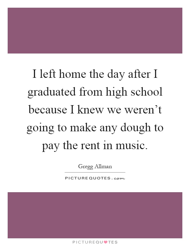 I left home the day after I graduated from high school because I knew we weren't going to make any dough to pay the rent in music Picture Quote #1