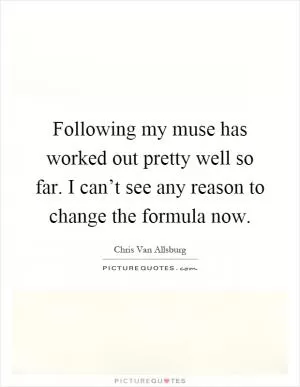 Following my muse has worked out pretty well so far. I can’t see any reason to change the formula now Picture Quote #1