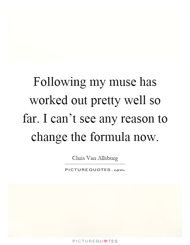 Following my muse has worked out pretty well so far. I can't see any reason to change the formula now Picture Quote #1