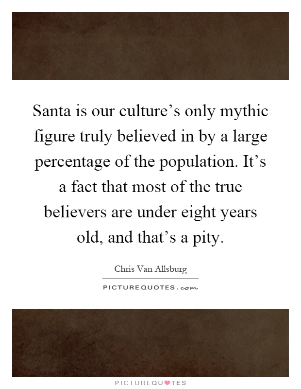 Santa is our culture's only mythic figure truly believed in by a large percentage of the population. It's a fact that most of the true believers are under eight years old, and that's a pity Picture Quote #1