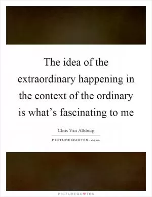 The idea of the extraordinary happening in the context of the ordinary is what’s fascinating to me Picture Quote #1