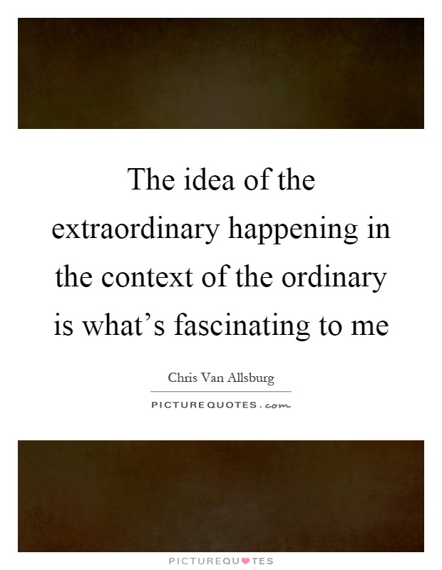 The idea of the extraordinary happening in the context of the ordinary is what's fascinating to me Picture Quote #1