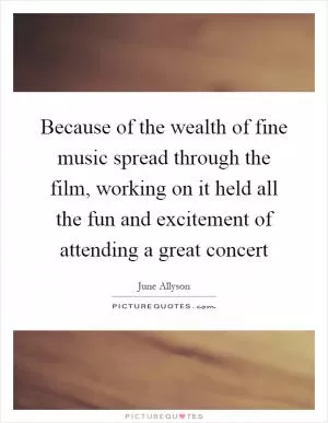 Because of the wealth of fine music spread through the film, working on it held all the fun and excitement of attending a great concert Picture Quote #1