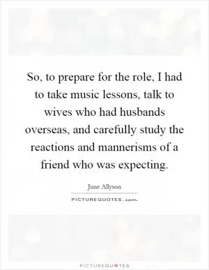 So, to prepare for the role, I had to take music lessons, talk to wives who had husbands overseas, and carefully study the reactions and mannerisms of a friend who was expecting Picture Quote #1