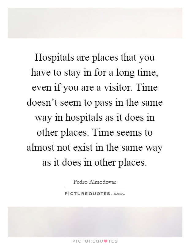 Hospitals are places that you have to stay in for a long time, even if you are a visitor. Time doesn't seem to pass in the same way in hospitals as it does in other places. Time seems to almost not exist in the same way as it does in other places Picture Quote #1