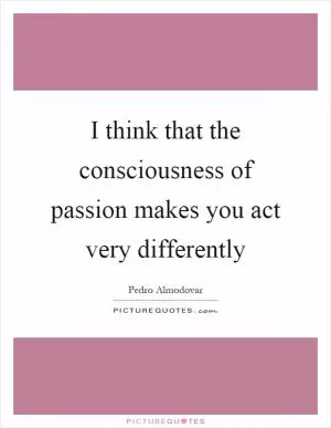 I think that the consciousness of passion makes you act very differently Picture Quote #1