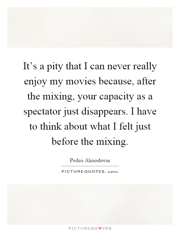 It's a pity that I can never really enjoy my movies because, after the mixing, your capacity as a spectator just disappears. I have to think about what I felt just before the mixing Picture Quote #1