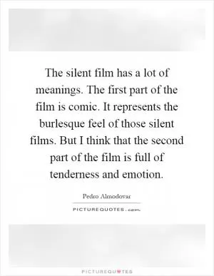 The silent film has a lot of meanings. The first part of the film is comic. It represents the burlesque feel of those silent films. But I think that the second part of the film is full of tenderness and emotion Picture Quote #1