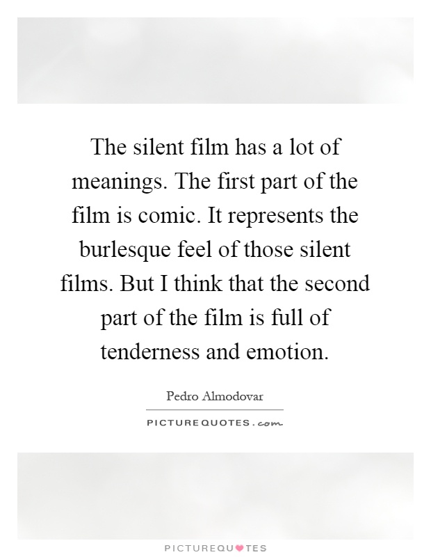 The silent film has a lot of meanings. The first part of the film is comic. It represents the burlesque feel of those silent films. But I think that the second part of the film is full of tenderness and emotion Picture Quote #1