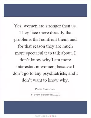 Yes, women are stronger than us. They face more directly the problems that confront them, and for that reason they are much more spectacular to talk about. I don’t know why I am more interested in women, because I don’t go to any psychiatrists, and I don’t want to know why Picture Quote #1