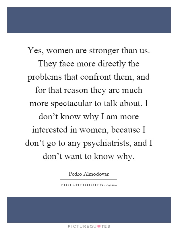 Yes, women are stronger than us. They face more directly the problems that confront them, and for that reason they are much more spectacular to talk about. I don't know why I am more interested in women, because I don't go to any psychiatrists, and I don't want to know why Picture Quote #1