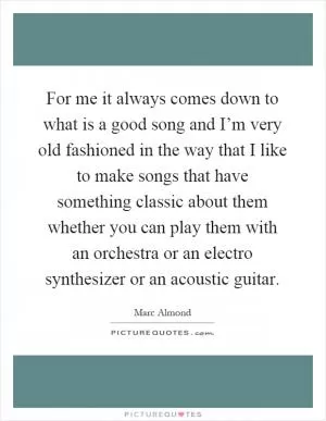For me it always comes down to what is a good song and I’m very old fashioned in the way that I like to make songs that have something classic about them whether you can play them with an orchestra or an electro synthesizer or an acoustic guitar Picture Quote #1
