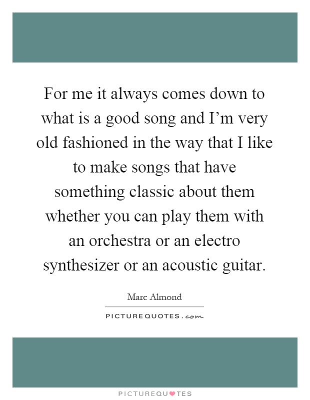 For me it always comes down to what is a good song and I'm very old fashioned in the way that I like to make songs that have something classic about them whether you can play them with an orchestra or an electro synthesizer or an acoustic guitar Picture Quote #1