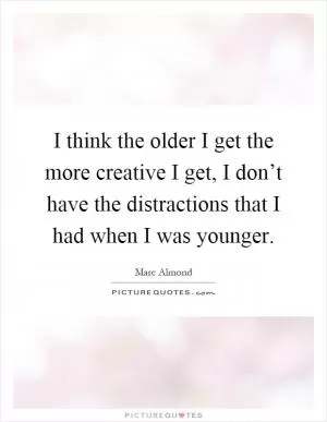 I think the older I get the more creative I get, I don’t have the distractions that I had when I was younger Picture Quote #1