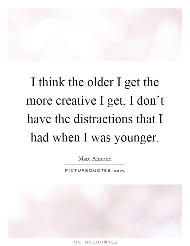 I think the older I get the more creative I get, I don't have the distractions that I had when I was younger Picture Quote #1