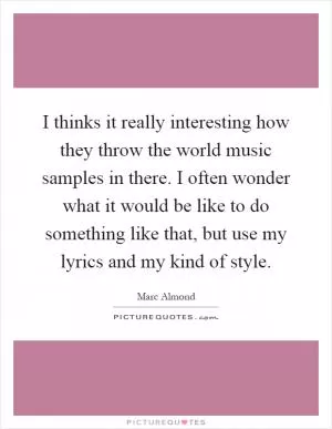 I thinks it really interesting how they throw the world music samples in there. I often wonder what it would be like to do something like that, but use my lyrics and my kind of style Picture Quote #1