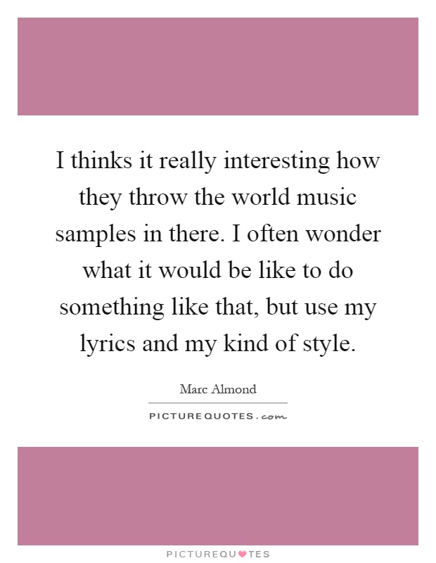 I thinks it really interesting how they throw the world music samples in there. I often wonder what it would be like to do something like that, but use my lyrics and my kind of style Picture Quote #1