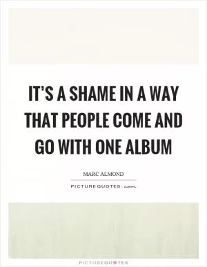 It’s a shame in a way that people come and go with one album Picture Quote #1