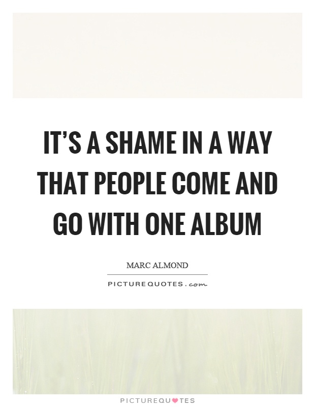 It's a shame in a way that people come and go with one album Picture Quote #1