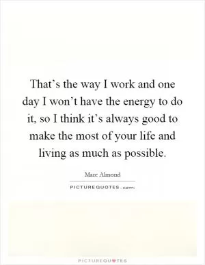 That’s the way I work and one day I won’t have the energy to do it, so I think it’s always good to make the most of your life and living as much as possible Picture Quote #1