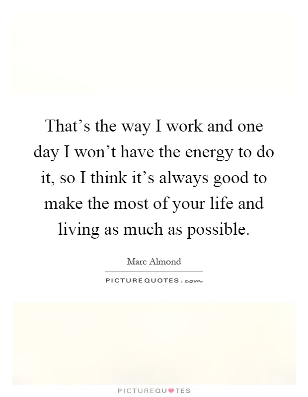 That's the way I work and one day I won't have the energy to do it, so I think it's always good to make the most of your life and living as much as possible Picture Quote #1