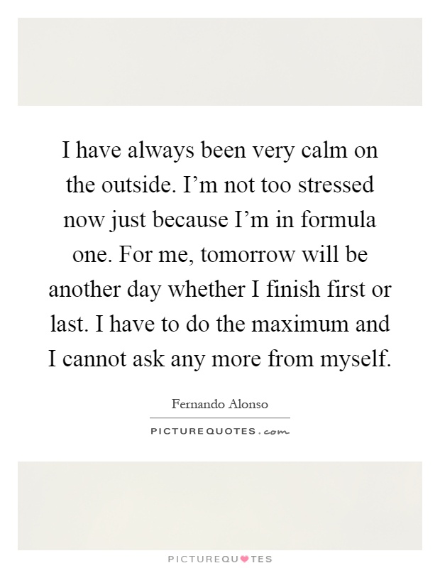 I have always been very calm on the outside. I'm not too stressed now just because I'm in formula one. For me, tomorrow will be another day whether I finish first or last. I have to do the maximum and I cannot ask any more from myself Picture Quote #1