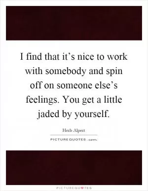 I find that it’s nice to work with somebody and spin off on someone else’s feelings. You get a little jaded by yourself Picture Quote #1