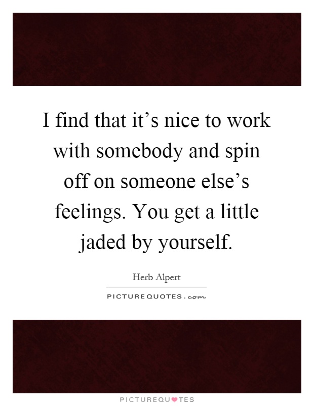 I find that it's nice to work with somebody and spin off on someone else's feelings. You get a little jaded by yourself Picture Quote #1